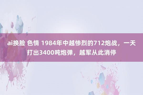 ai换脸 色情 1984年中越惨烈的712炮战，一天打出3400吨炮弹，越军从此消停