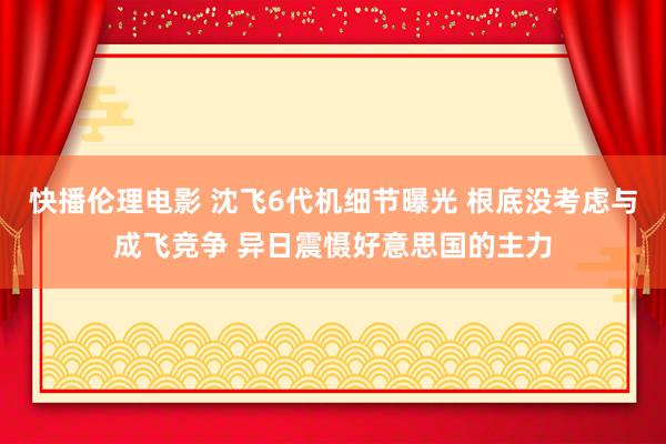 快播伦理电影 沈飞6代机细节曝光 根底没考虑与成飞竞争 异日震慑好意思国的主力