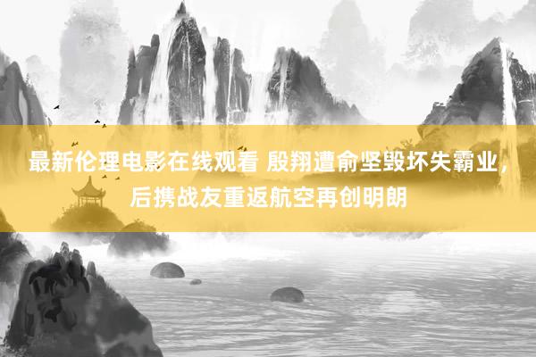最新伦理电影在线观看 殷翔遭俞坚毁坏失霸业，后携战友重返航空再创明朗