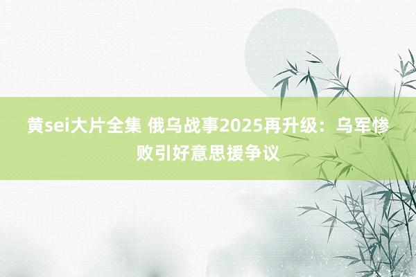 黄sei大片全集 俄乌战事2025再升级：乌军惨败引好意思援争议