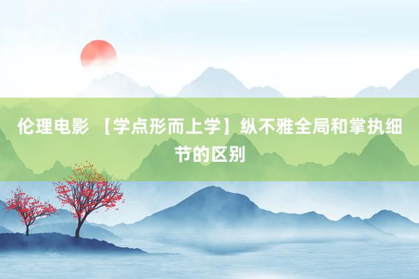伦理电影 【学点形而上学】纵不雅全局和掌执细节的区别