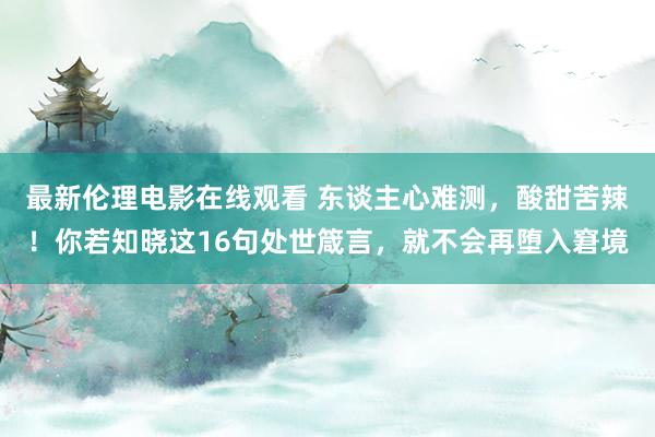最新伦理电影在线观看 东谈主心难测，酸甜苦辣！你若知晓这16句处世箴言，就不会再堕入窘境