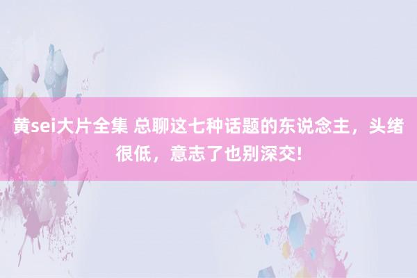 黄sei大片全集 总聊这七种话题的东说念主，头绪很低，意志了也别深交!