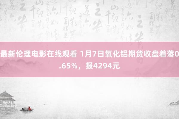 最新伦理电影在线观看 1月7日氧化铝期货收盘着落0.65%，报4294元