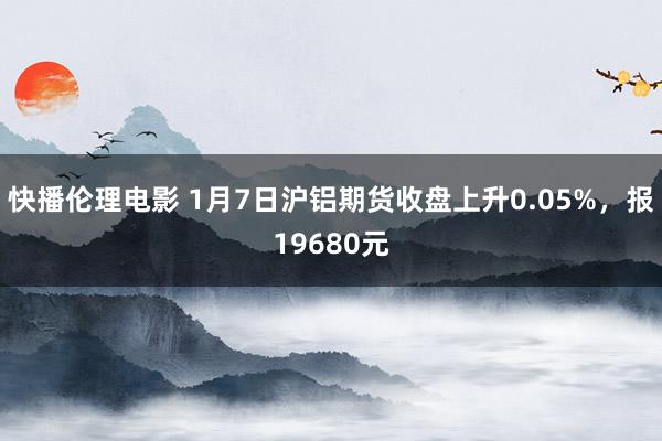 快播伦理电影 1月7日沪铝期货收盘上升0.05%，报19680元