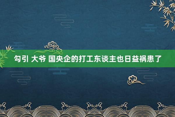 勾引 大爷 国央企的打工东谈主也日益祸患了