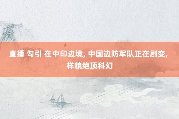 直播 勾引 在中印边境， 中国边防军队正在剧变， 样貌绝顶科幻