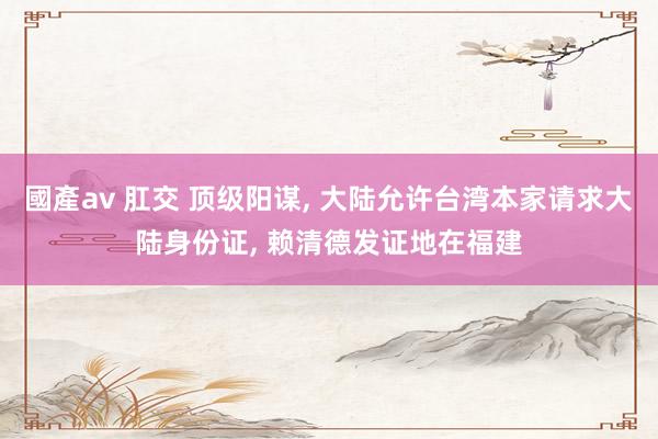 國產av 肛交 顶级阳谋， 大陆允许台湾本家请求大陆身份证， 赖清德发证地在福建