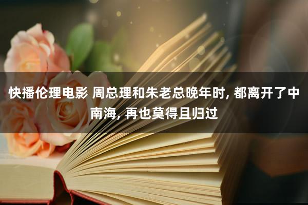 快播伦理电影 周总理和朱老总晚年时， 都离开了中南海， 再也莫得且归过