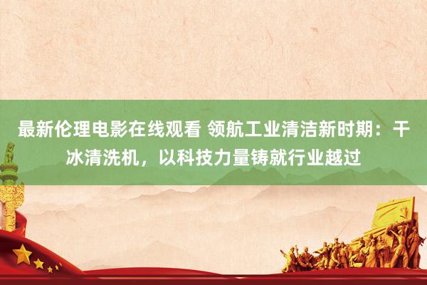 最新伦理电影在线观看 领航工业清洁新时期：干冰清洗机，以科技力量铸就行业越过