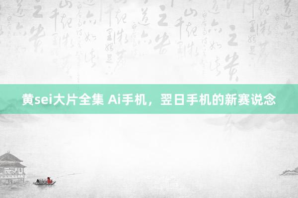 黄sei大片全集 Ai手机，翌日手机的新赛说念