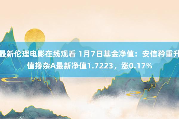 最新伦理电影在线观看 1月7日基金净值：安信矜重升值搀杂A最新净值1.7223，涨0.17%
