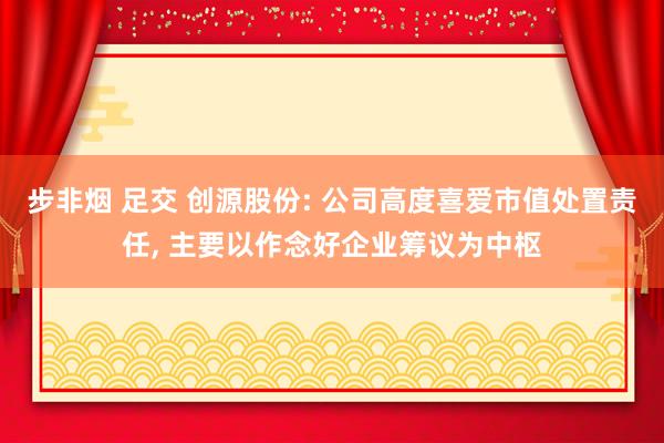 步非烟 足交 创源股份: 公司高度喜爱市值处置责任， 主要以作念好企业筹议为中枢