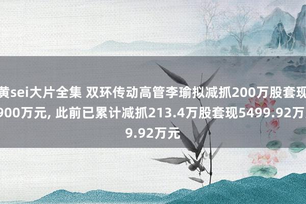 黄sei大片全集 双环传动高管李瑜拟减抓200万股套现5900万元， 此前已累计减抓213.4万股套现5499.92万元