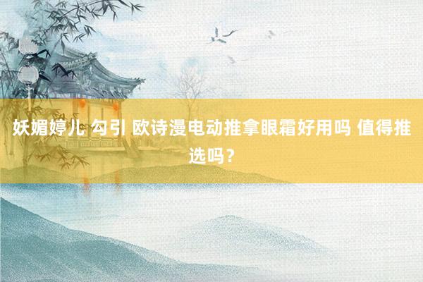 妖媚婷儿 勾引 欧诗漫电动推拿眼霜好用吗 值得推选吗？