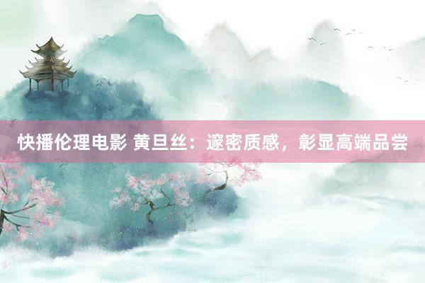 快播伦理电影 黄旦丝：邃密质感，彰显高端品尝
