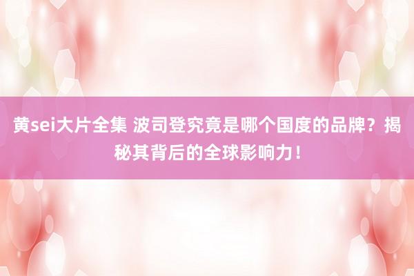 黄sei大片全集 波司登究竟是哪个国度的品牌？揭秘其背后的全球影响力！