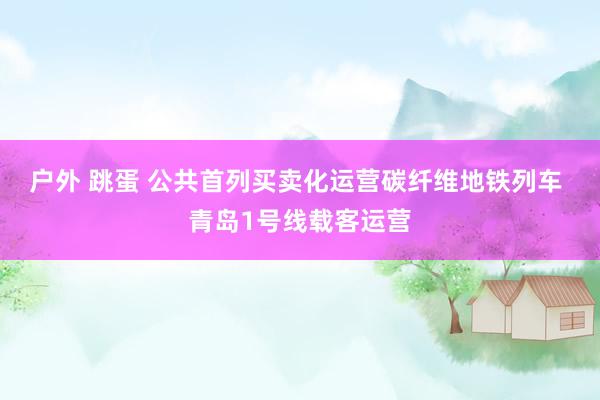 户外 跳蛋 公共首列买卖化运营碳纤维地铁列车 青岛1号线载客运营