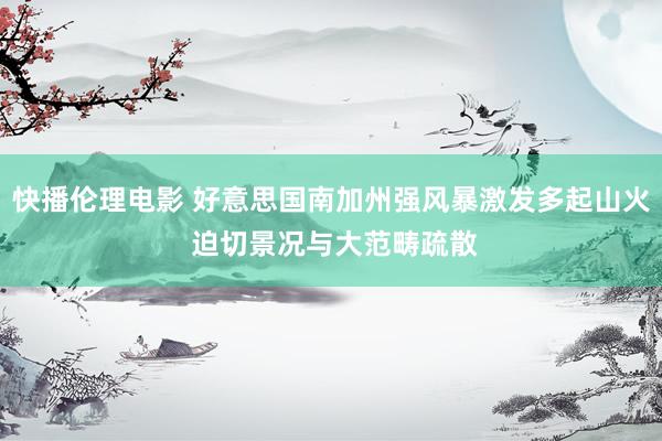快播伦理电影 好意思国南加州强风暴激发多起山火 迫切景况与大范畴疏散