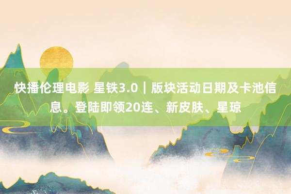 快播伦理电影 星铁3.0｜版块活动日期及卡池信息。登陆即领20连、新皮肤、星琼