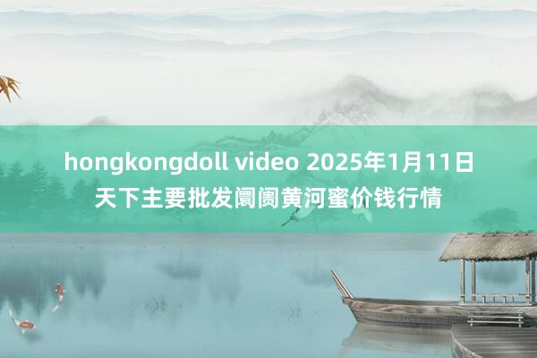 hongkongdoll video 2025年1月11日天下主要批发阛阓黄河蜜价钱行情
