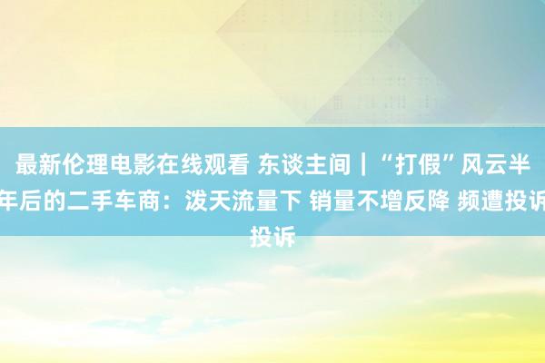 最新伦理电影在线观看 东谈主间｜“打假”风云半年后的二手车商：泼天流量下 销量不增反降 频遭投诉