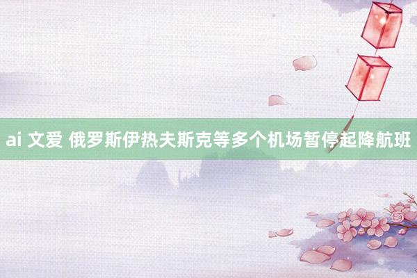 ai 文爱 俄罗斯伊热夫斯克等多个机场暂停起降航班