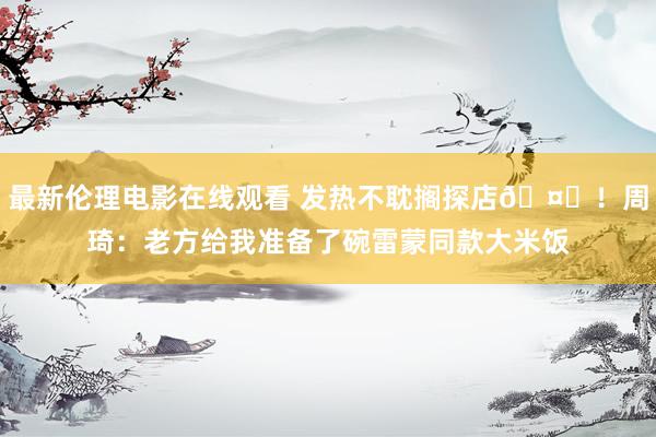 最新伦理电影在线观看 发热不耽搁探店🤒！周琦：老方给我准备了碗雷蒙同款大米饭