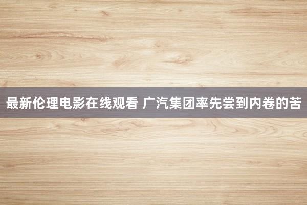 最新伦理电影在线观看 广汽集团率先尝到内卷的苦