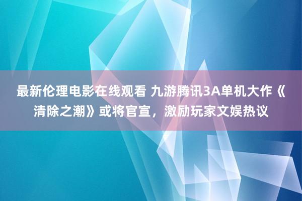 最新伦理电影在线观看 九游腾讯3A单机大作《清除之潮》或将官宣，激励玩家文娱热议