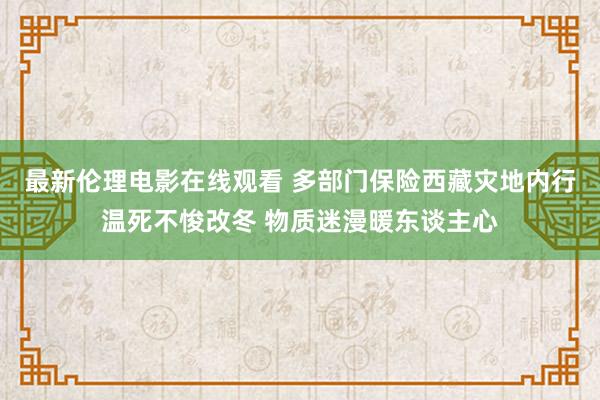 最新伦理电影在线观看 多部门保险西藏灾地内行温死不悛改冬 物质迷漫暖东谈主心