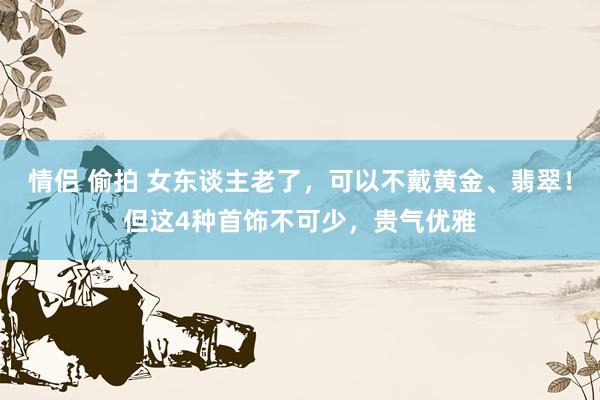 情侣 偷拍 女东谈主老了，可以不戴黄金、翡翠！但这4种首饰不可少，贵气优雅