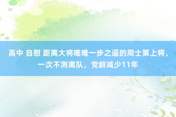 高中 自慰 距离大将唯唯一步之遥的周士第上将，一次不测离队，党龄减少11年