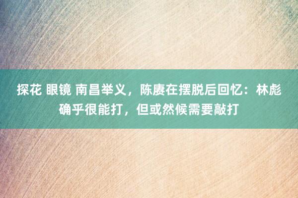 探花 眼镜 南昌举义，陈赓在摆脱后回忆：林彪确乎很能打，但或然候需要敲打