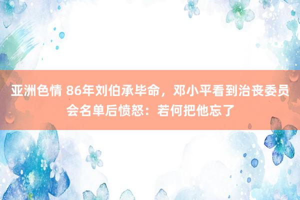 亚洲色情 86年刘伯承毕命，邓小平看到治丧委员会名单后愤怒：若何把他忘了