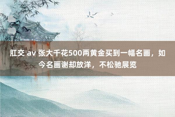 肛交 av 张大千花500两黄金买到一幅名画，如今名画谢却放洋，不松驰展览