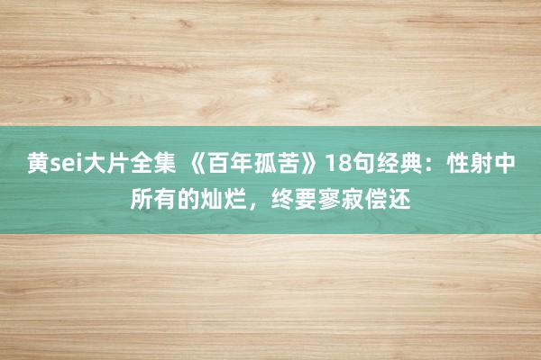 黄sei大片全集 《百年孤苦》18句经典：性射中所有的灿烂，终要寥寂偿还