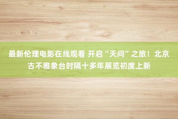 最新伦理电影在线观看 开启“天问”之旅！北京古不雅象台时隔十多年展览初度上新