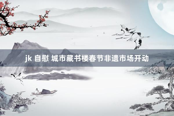 jk 自慰 城市藏书楼春节非遗市场开动