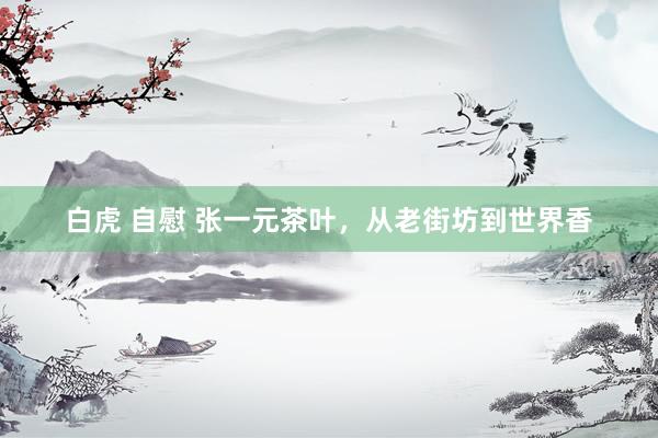 白虎 自慰 张一元茶叶，从老街坊到世界香