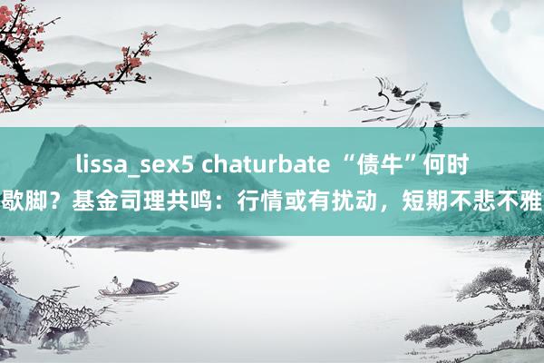 lissa_sex5 chaturbate “债牛”何时歇脚？基金司理共鸣：行情或有扰动，短期不悲不雅