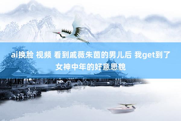 ai换脸 视频 看到戚薇朱茵的男儿后 我get到了女神中年的好意思貌