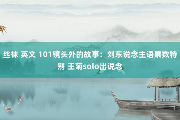 丝袜 英文 101镜头外的故事：刘东说念主语票数特别 王菊solo出说念
