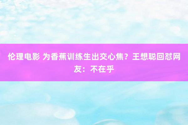伦理电影 为香蕉训练生出交心焦？王想聪回怼网友：不在乎