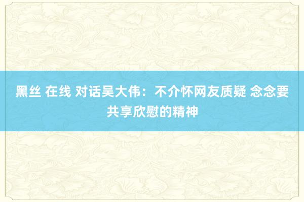 黑丝 在线 对话吴大伟：不介怀网友质疑 念念要共享欣慰的精神