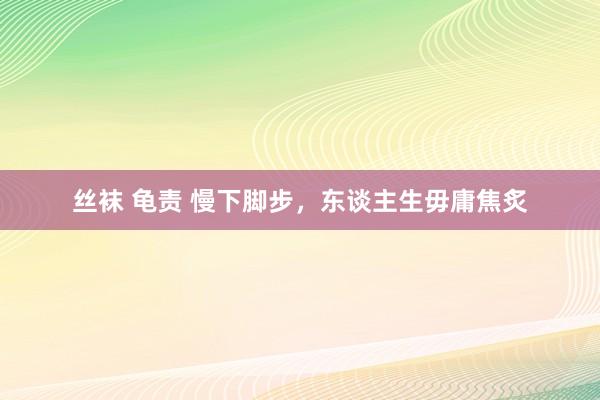 丝袜 龟责 慢下脚步，东谈主生毋庸焦炙