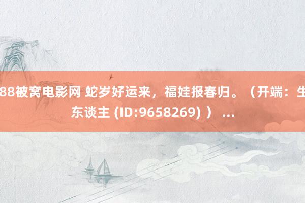 7788被窝电影网 蛇岁好运来，福娃报春归。（开端：生疏东谈主 (ID:9658269) ） ...