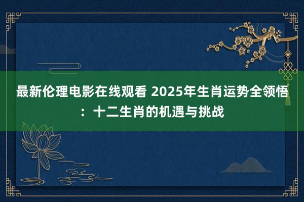 最新伦理电影在线观看 2025年生肖运势全领悟：十二生肖的机遇与挑战