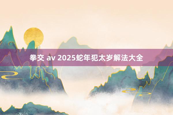 拳交 av 2025蛇年犯太岁解法大全