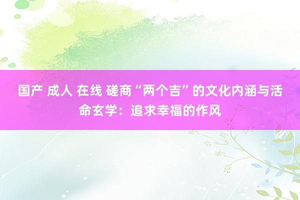 国产 成人 在线 磋商“两个吉”的文化内涵与活命玄学：追求幸福的作风